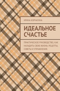 Идеальное счастье. Практическое руководство, как наладить свою жизнь: рецепты, советы и упражнения.