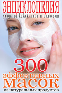 300 эффективных масок из натуральных продуктов. Энциклопедия ухода за кожей лица и волосами