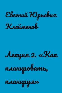 Лекция 2. «Как планировать, планируя»