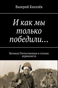 И как мы только победили… Великая Отечественная в статьях журналиста
