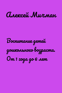 Воспитание детей дошкольного возраста. От 1 года до 6 лет