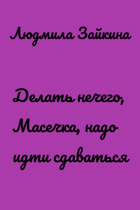 Делать нечего, Масечка, надо идти сдаваться