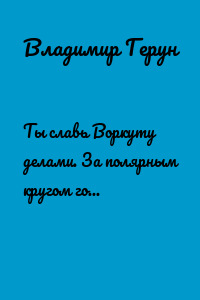 Ты славь Воркуту делами. За полярным кругом город шахтёрский – Воркута