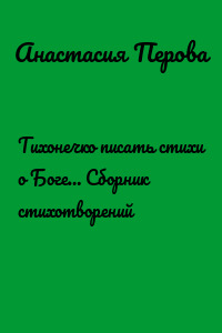 Тихонечко писать стихи о Боге… Сборник стихотворений
