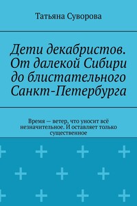 Дети декабристов. От далекой Сибири до блистательного Санкт-Петербурга. Время – ветер, что уносит всё незначительное. И оставляет только существенное