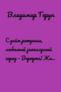 С днём рождения, любимый заполярный город – Воркута! Жизнь и труд шахтёров Воркуты