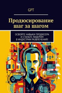 Продюсирование шаг за шагом. Освойте навыки продюсера и станьте лидером в индустрии развлечений!