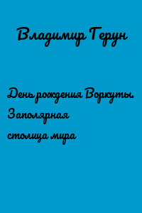 День рождения Воркуты. Заполярная столица мира